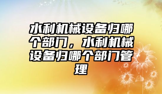 水利機械設(shè)備歸哪個部門，水利機械設(shè)備歸哪個部門管理