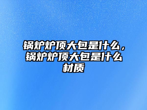 鍋爐爐頂大包是什么，鍋爐爐頂大包是什么材質(zhì)