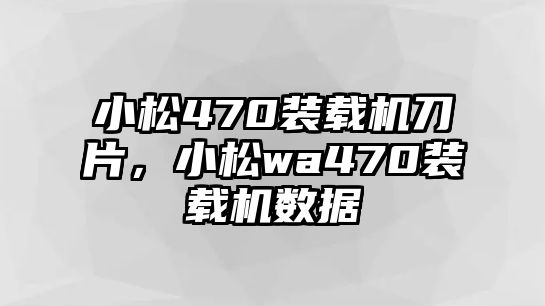 小松470裝載機刀片，小松wa470裝載機數(shù)據(jù)