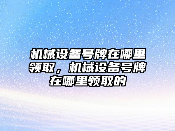 機械設(shè)備號牌在哪里領(lǐng)取，機械設(shè)備號牌在哪里領(lǐng)取的