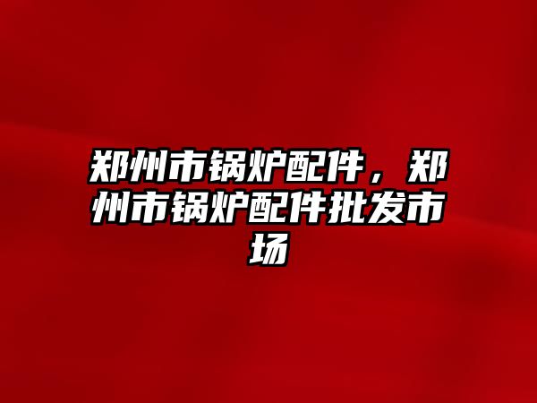 鄭州市鍋爐配件，鄭州市鍋爐配件批發(fā)市場