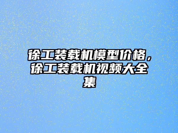 徐工裝載機模型價格，徐工裝載機視頻大全集