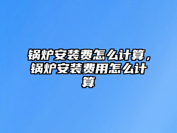 鍋爐安裝費怎么計算，鍋爐安裝費用怎么計算