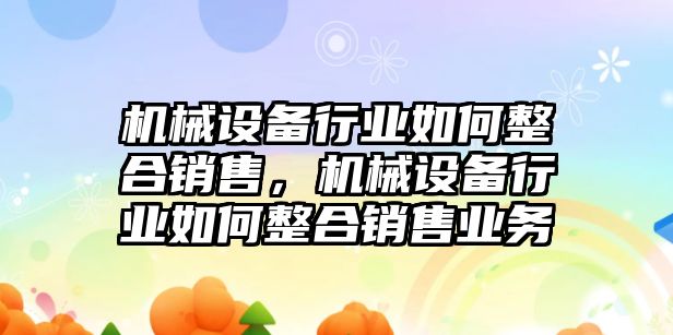 機械設備行業(yè)如何整合銷售，機械設備行業(yè)如何整合銷售業(yè)務