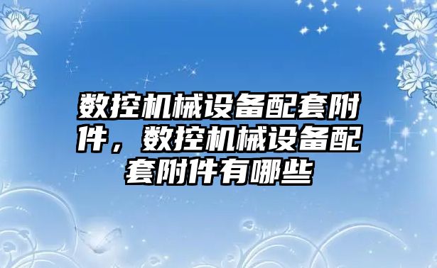 數控機械設備配套附件，數控機械設備配套附件有哪些