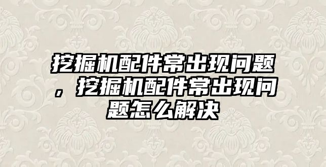 挖掘機配件常出現(xiàn)問題，挖掘機配件常出現(xiàn)問題怎么解決