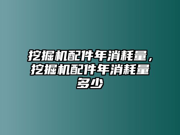 挖掘機配件年消耗量，挖掘機配件年消耗量多少