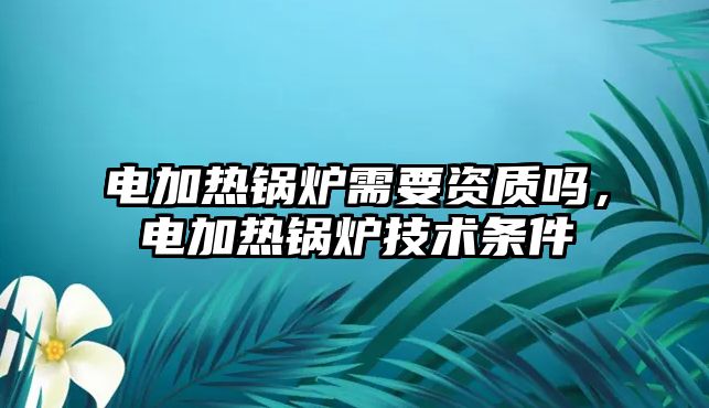 電加熱鍋爐需要資質(zhì)嗎，電加熱鍋爐技術(shù)條件