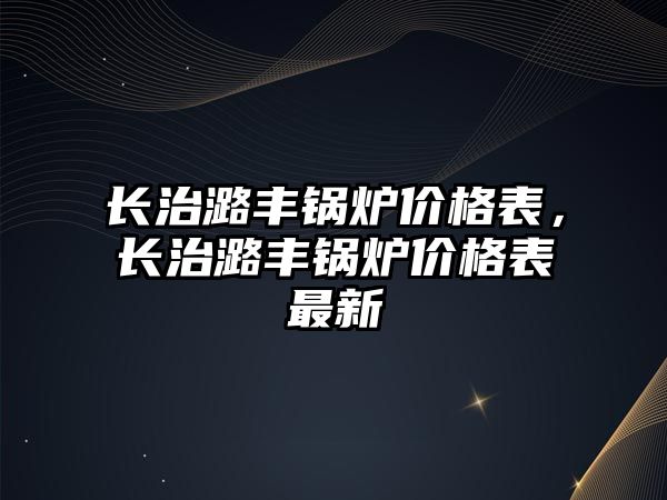 長治潞豐鍋爐價格表，長治潞豐鍋爐價格表最新