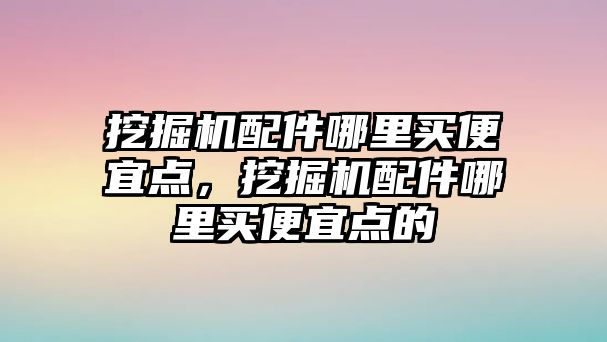 挖掘機配件哪里買便宜點，挖掘機配件哪里買便宜點的