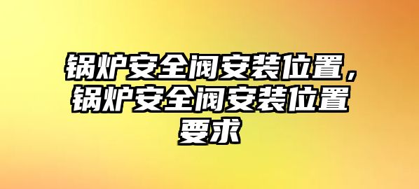 鍋爐安全閥安裝位置，鍋爐安全閥安裝位置要求