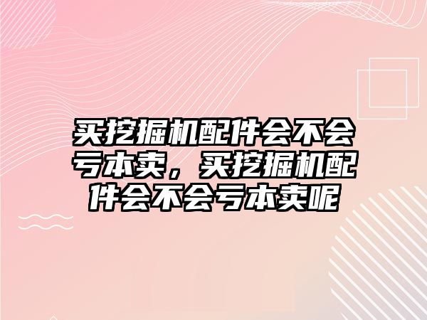 買挖掘機(jī)配件會(huì)不會(huì)虧本賣，買挖掘機(jī)配件會(huì)不會(huì)虧本賣呢