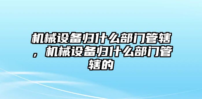 機(jī)械設(shè)備歸什么部門管轄，機(jī)械設(shè)備歸什么部門管轄的