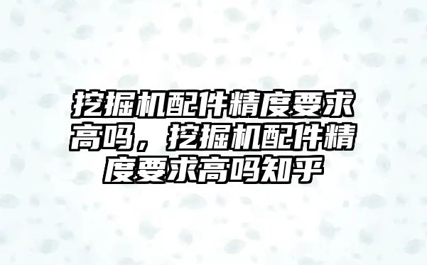 挖掘機配件精度要求高嗎，挖掘機配件精度要求高嗎知乎