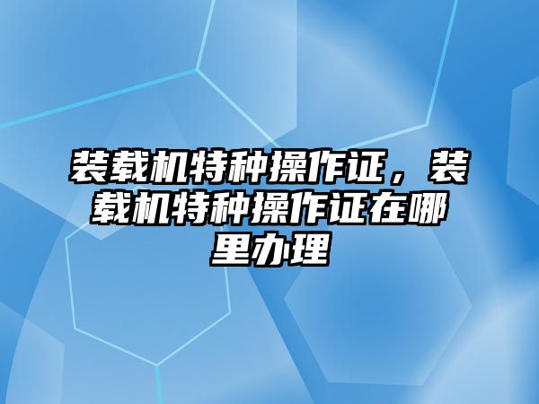 裝載機(jī)特種操作證，裝載機(jī)特種操作證在哪里辦理