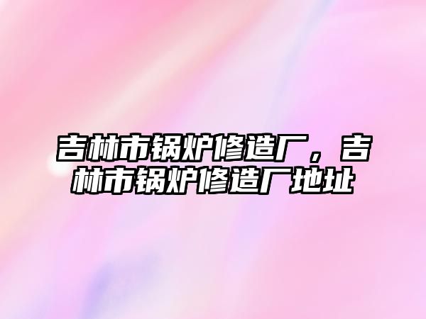 吉林市鍋爐修造廠，吉林市鍋爐修造廠地址