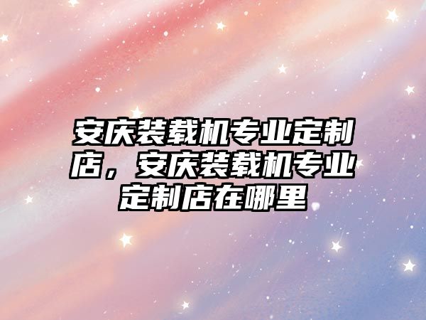 安慶裝載機(jī)專業(yè)定制店，安慶裝載機(jī)專業(yè)定制店在哪里