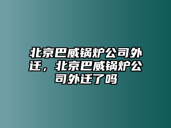 北京巴威鍋爐公司外遷，北京巴威鍋爐公司外遷了嗎