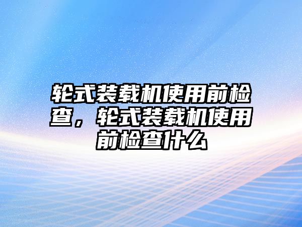 輪式裝載機(jī)使用前檢查，輪式裝載機(jī)使用前檢查什么