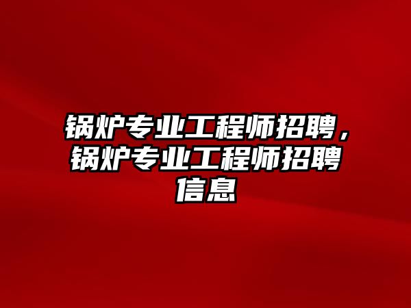 鍋爐專業(yè)工程師招聘，鍋爐專業(yè)工程師招聘信息