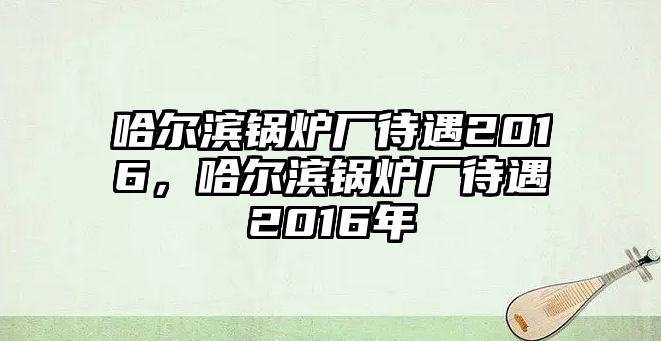 哈爾濱鍋爐廠待遇2016，哈爾濱鍋爐廠待遇2016年