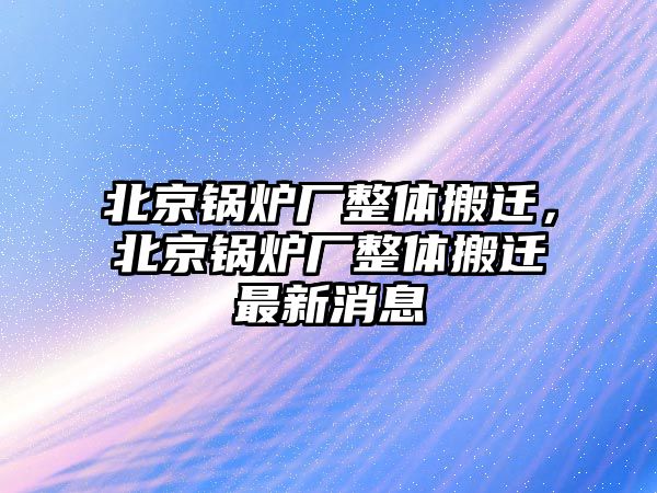 北京鍋爐廠整體搬遷，北京鍋爐廠整體搬遷最新消息