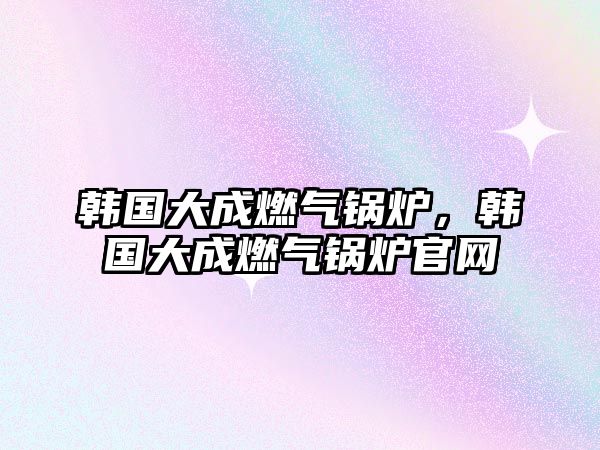 韓國大成燃?xì)忮仩t，韓國大成燃?xì)忮仩t官網(wǎng)