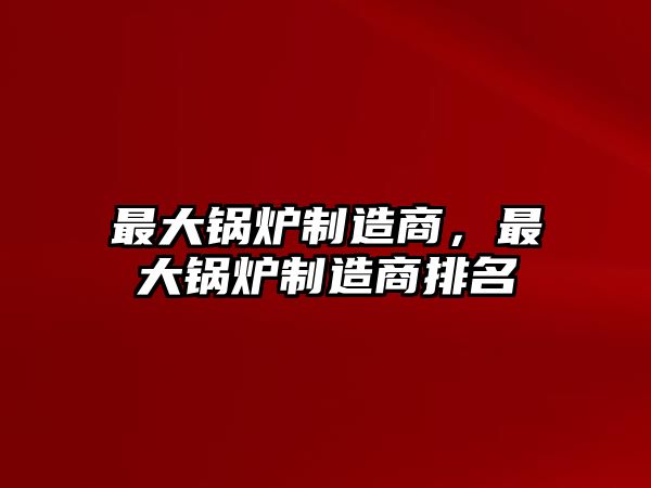 最大鍋爐制造商，最大鍋爐制造商排名