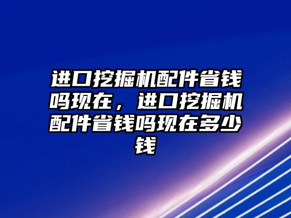 進口挖掘機配件省錢嗎現(xiàn)在，進口挖掘機配件省錢嗎現(xiàn)在多少錢