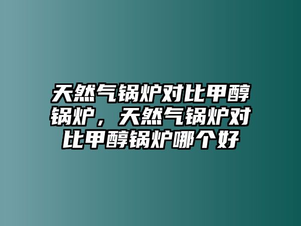 天然氣鍋爐對比甲醇鍋爐，天然氣鍋爐對比甲醇鍋爐哪個好