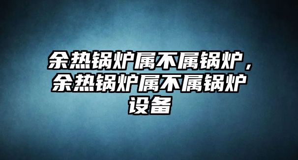 余熱鍋爐屬不屬鍋爐，余熱鍋爐屬不屬鍋爐設備