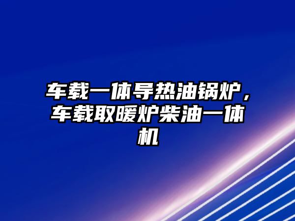 車載一體導熱油鍋爐，車載取暖爐柴油一體機