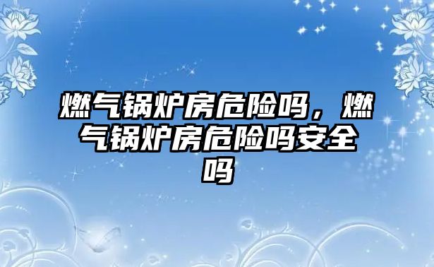 燃?xì)忮仩t房危險嗎，燃?xì)忮仩t房危險嗎安全嗎