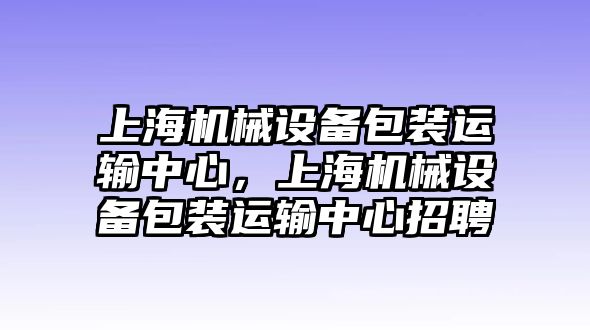 上海機械設(shè)備包裝運輸中心，上海機械設(shè)備包裝運輸中心招聘