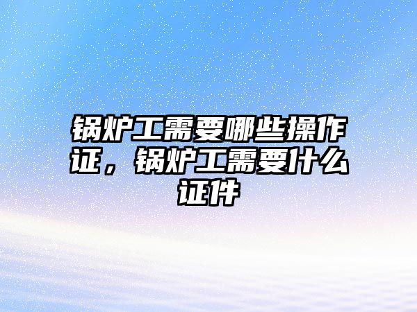 鍋爐工需要哪些操作證，鍋爐工需要什么證件