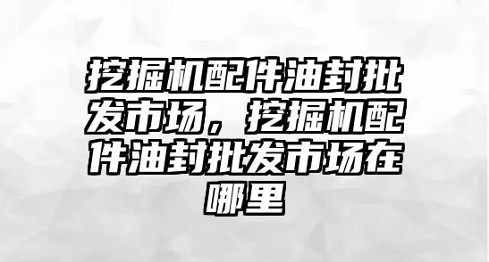 挖掘機配件油封批發(fā)市場，挖掘機配件油封批發(fā)市場在哪里