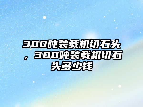 300噸裝載機切石頭，300噸裝載機切石頭多少錢