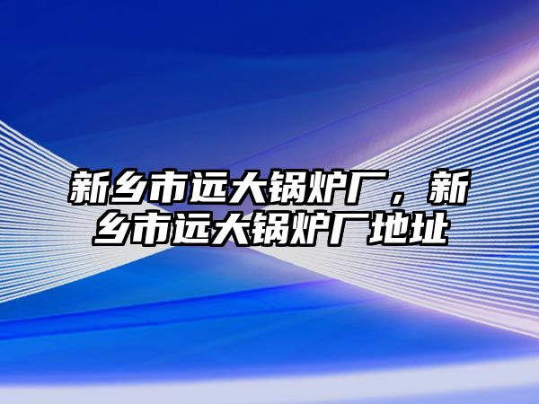 新鄉(xiāng)市遠大鍋爐廠，新鄉(xiāng)市遠大鍋爐廠地址