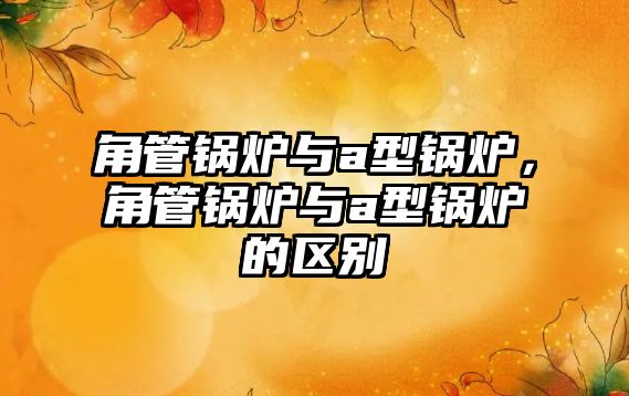 角管鍋爐與a型鍋爐，角管鍋爐與a型鍋爐的區(qū)別