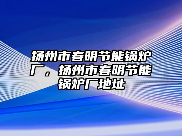 揚州市春明節(jié)能鍋爐廠，揚州市春明節(jié)能鍋爐廠地址