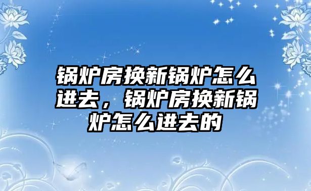 鍋爐房換新鍋爐怎么進(jìn)去，鍋爐房換新鍋爐怎么進(jìn)去的