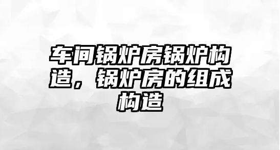 車間鍋爐房鍋爐構(gòu)造，鍋爐房的組成構(gòu)造