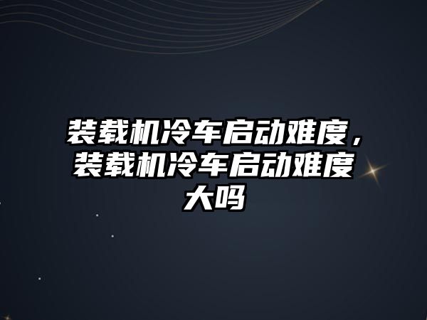 裝載機冷車啟動難度，裝載機冷車啟動難度大嗎