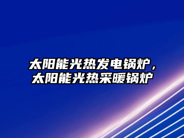 太陽能光熱發(fā)電鍋爐，太陽能光熱采暖鍋爐