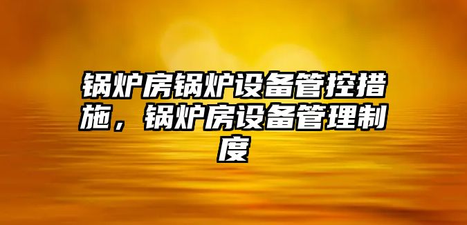 鍋爐房鍋爐設(shè)備管控措施，鍋爐房設(shè)備管理制度