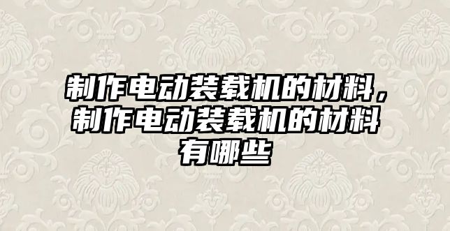 制作電動裝載機的材料，制作電動裝載機的材料有哪些