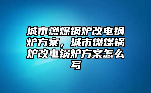 城市燃煤鍋爐改電鍋爐方案，城市燃煤鍋爐改電鍋爐方案怎么寫