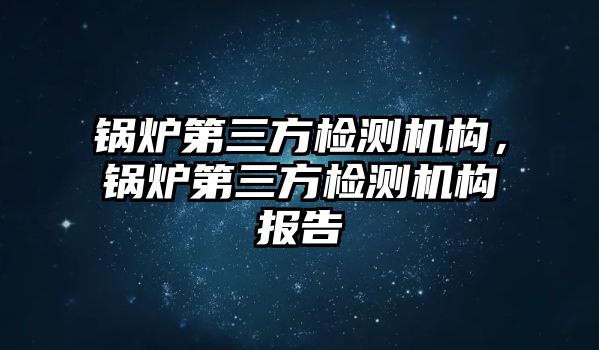 鍋爐第三方檢測機構(gòu)，鍋爐第三方檢測機構(gòu)報告