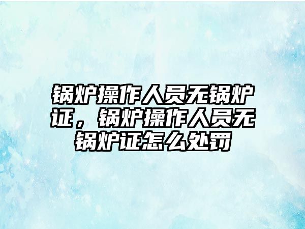 鍋爐操作人員無鍋爐證，鍋爐操作人員無鍋爐證怎么處罰