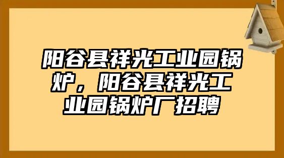 陽谷縣祥光工業(yè)園鍋爐，陽谷縣祥光工業(yè)園鍋爐廠招聘